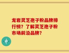 龙岩灵芝孢子粉品牌排行榜？了解灵芝孢子粉市场前沿品牌？