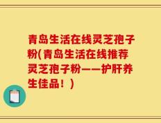 青岛生活在线灵芝孢子粉(青岛生活在线推荐灵芝孢子粉——护肝养生佳品！)