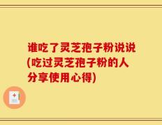 谁吃了灵芝孢子粉说说(吃过灵芝孢子粉的人分享使用心得)