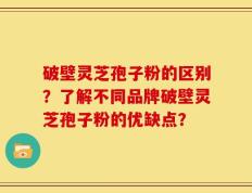 破壁灵芝孢子粉的区别？了解不同品牌破壁灵芝孢子粉的优缺点？