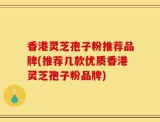 香港灵芝孢子粉推荐品牌(推荐几款优质香港灵芝孢子粉品牌)