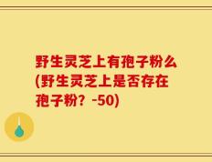 野生灵芝上有孢子粉么(野生灵芝上是否存在孢子粉？-50)