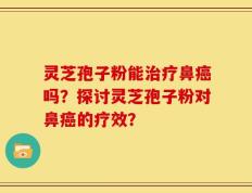 灵芝孢子粉能治疗鼻癌吗？探讨灵芝孢子粉对鼻癌的疗效？