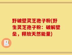 野破壁灵芝孢子粉(野生灵芝孢子粉：破解壁垒，释放天然能量)