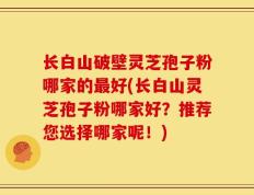 长白山破壁灵芝孢子粉哪家的最好(长白山灵芝孢子粉哪家好？推荐您选择哪家呢！)