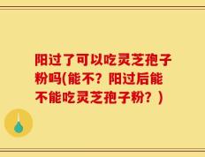 阳过了可以吃灵芝孢子粉吗(能不？阳过后能不能吃灵芝孢子粉？)