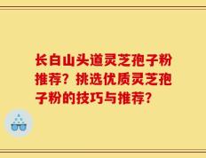 长白山头道灵芝孢子粉推荐？挑选优质灵芝孢子粉的技巧与推荐？