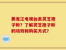 黑龙江电视台卖灵芝孢子粉？了解灵芝孢子粉的功效和购买方式？