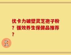 优卡力破壁灵芝孢子粉？强效养生保健品推荐？