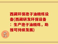 西藏环保孢子油精炼设备(西藏研发环保设备：生产孢子油精炼，助推可持续发展)