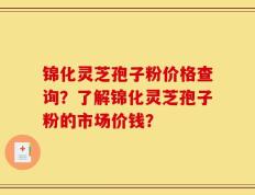 锦化灵芝孢子粉价格查询？了解锦化灵芝孢子粉的市场价钱？