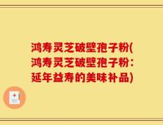 鸿寿灵芝破壁孢子粉(鸿寿灵芝破壁孢子粉：延年益寿的美味补品)