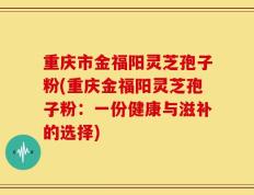 重庆市金福阳灵芝孢子粉(重庆金福阳灵芝孢子粉：一份健康与滋补的选择)