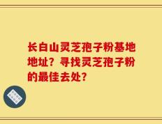 长白山灵芝孢子粉基地地址？寻找灵芝孢子粉的最佳去处？