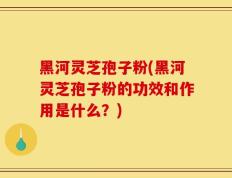 黑河灵芝孢子粉(黑河灵芝孢子粉的功效和作用是什么？)