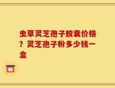 虫草灵芝孢子胶囊价格？灵芝孢子粉多少钱一盒