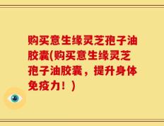 购买意生缘灵芝孢子油胶囊(购买意生缘灵芝孢子油胶囊，提升身体免疫力！)
