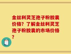 金丝利灵芝孢子粉胶囊价格？了解金丝利灵芝孢子粉胶囊的市场价格？