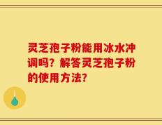 灵芝孢子粉能用冰水冲调吗？解答灵芝孢子粉的使用方法？
