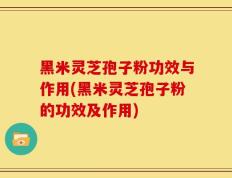 黑米灵芝孢子粉功效与作用(黑米灵芝孢子粉的功效及作用)