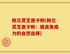 韩兰灵芝孢子粉(韩兰灵芝孢子粉：提高免疫力的自然选择)