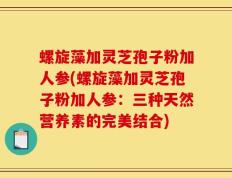 螺旋藻加灵芝孢子粉加人参(螺旋藻加灵芝孢子粉加人参：三种天然营养素的完美结合)
