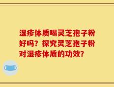 湿疹体质喝灵芝孢子粉好吗？探究灵芝孢子粉对湿疹体质的功效？