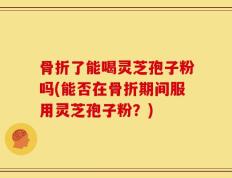 骨折了能喝灵芝孢子粉吗(能否在骨折期间服用灵芝孢子粉？)