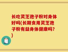 长吃灵芝孢子粉对身体好吗(长期食用灵芝孢子粉有益身体健康吗？)