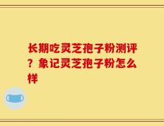 长期吃灵芝孢子粉测评？象记灵芝孢子粉怎么样