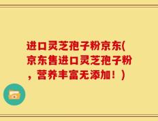 进口灵芝孢子粉京东(京东售进口灵芝孢子粉，营养丰富无添加！)