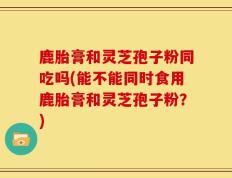 鹿胎膏和灵芝孢子粉同吃吗(能不能同时食用鹿胎膏和灵芝孢子粉？)