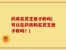 药房买灵芝孢子粉吗(可以在药房购买灵芝孢子粉吗？)