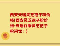西安天瑞灵芝孢子粉价格(西安灵芝孢子粉价格-天瑞口服灵芝孢子粉问世！)