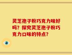 灵芝孢子粉巧克力味好吗？探究灵芝孢子粉巧克力口味的特点？