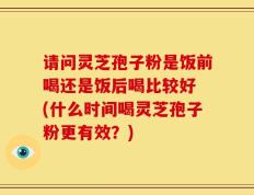 请问灵芝孢子粉是饭前喝还是饭后喝比较好 (什么时间喝灵芝孢子粉更有效？)