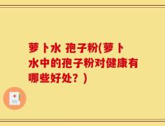 萝卜水 孢子粉(萝卜水中的孢子粉对健康有哪些好处？)