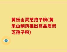 黄乐山灵芝孢子粉(黄乐山制药推出高品质灵芝孢子粉)