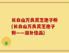 长白山万良灵芝孢子粉(长白山万良灵芝孢子粉——滋补佳品)