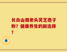 长白山倔老头灵芝孢子粉？健康养生的新选择？
