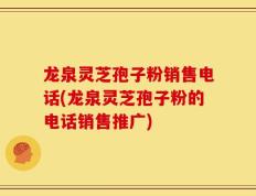 龙泉灵芝孢子粉销售电话(龙泉灵芝孢子粉的电话销售推广)