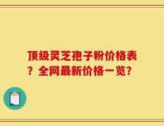 顶级灵芝孢子粉价格表？全网最新价格一览？