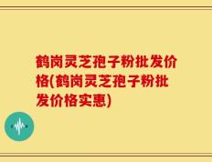 鹤岗灵芝孢子粉批发价格(鹤岗灵芝孢子粉批发价格实惠)