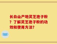 长白山产地灵芝孢子粉？了解灵芝孢子粉的功效和使用方法？