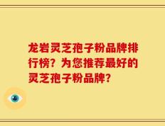 龙岩灵芝孢子粉品牌排行榜？为您推荐最好的灵芝孢子粉品牌？