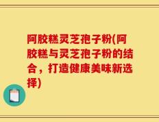 阿胶糕灵芝孢子粉(阿胶糕与灵芝孢子粉的结合，打造健康美味新选择)