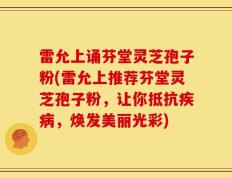雷允上诵芬堂灵芝孢子粉(雷允上推荐芬堂灵芝孢子粉，让你抵抗疾病，焕发美丽光彩)