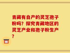 青藏有自产的灵芝孢子粉吗？探究青藏地区的灵芝产业和孢子粉生产？