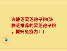 许静芝灵芝孢子粉(许静芝推荐的灵芝孢子粉，提升免疫力！)