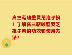 高三萜破壁灵芝孢子粉？了解高三萜破壁灵芝孢子粉的功效和使用方法？